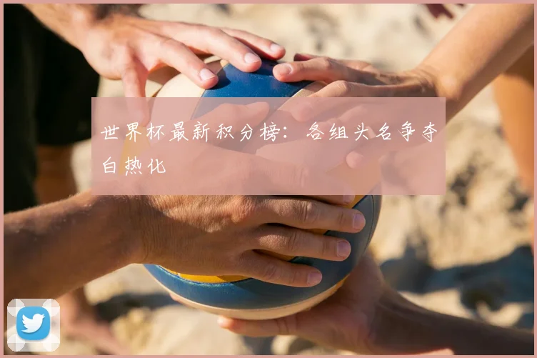 世界杯最新积分榜：各组头名争夺白热化