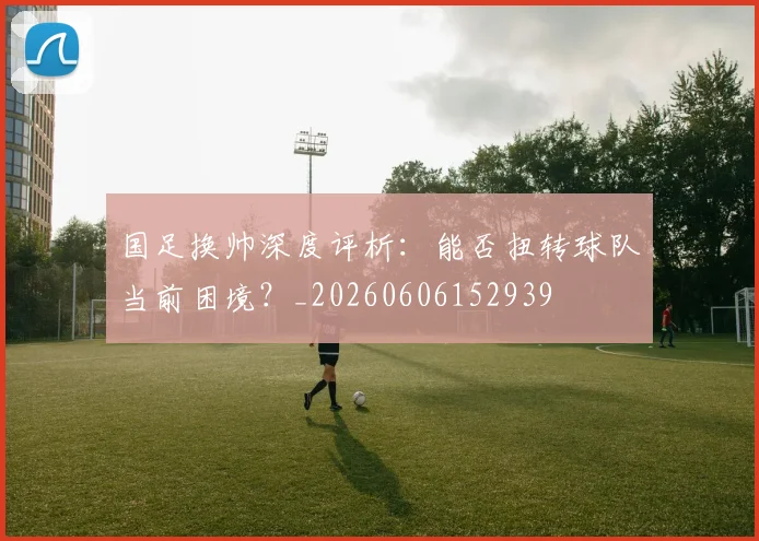 国足换帅深度评析：能否扭转球队当前困境？_20260606152939