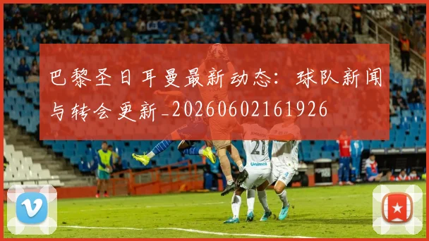 巴黎圣日耳曼最新动态:球队新闻与转会更新_20260602161926