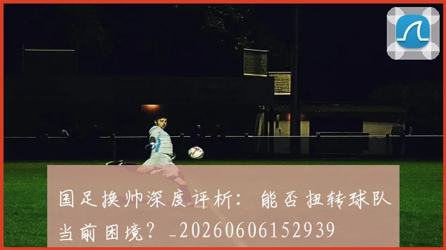国足换帅深度评析：能否扭转球队当前困境？_20260606152939