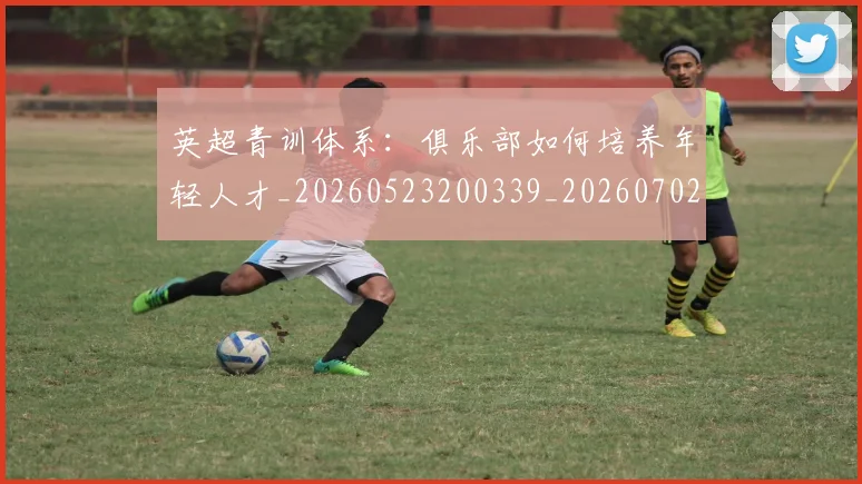 英超青训体系:俱乐部如何培养年轻人才_20260523200339_20260702175208