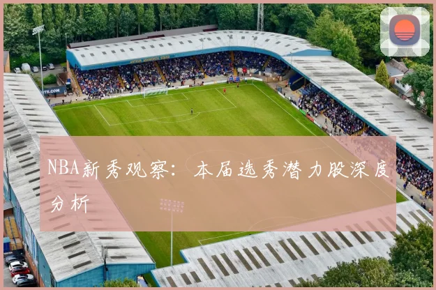 NBA新秀观察：本届选秀潜力股深度分析