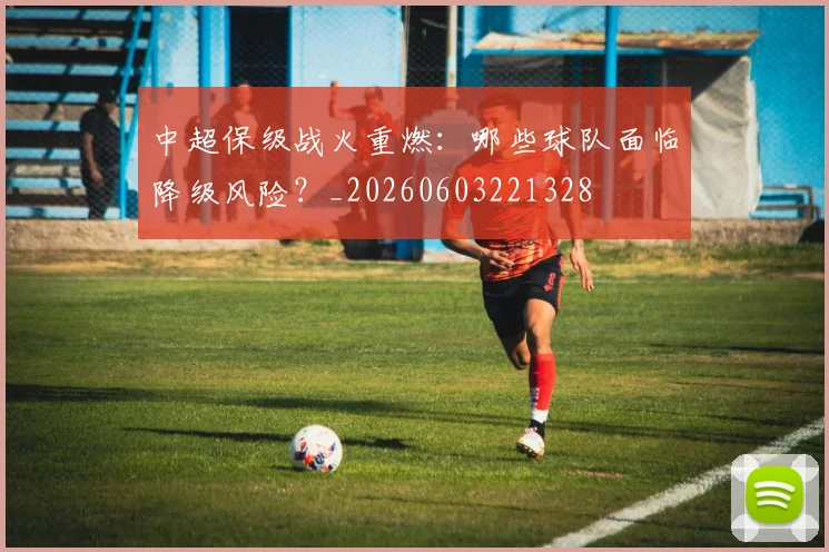 中超保级战火重燃：哪些球队面临降级风险？_20260603221328